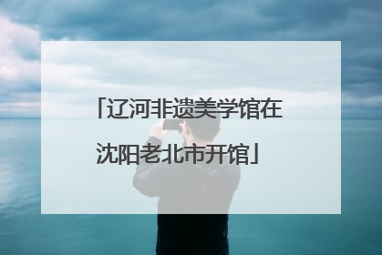 辽河非遗美学馆在沈阳老北市开馆
