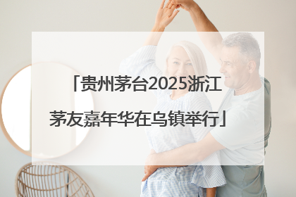 贵州茅台2025浙江茅友嘉年华在乌镇举行
