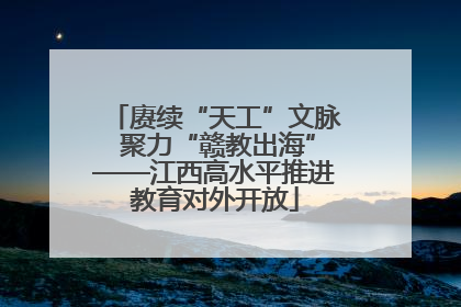 赓续“天工”文脉 聚力“赣教出海”——江西高水平推进教育对外开放