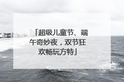 超级儿童节、端午奇妙夜，双节狂欢畅玩方特