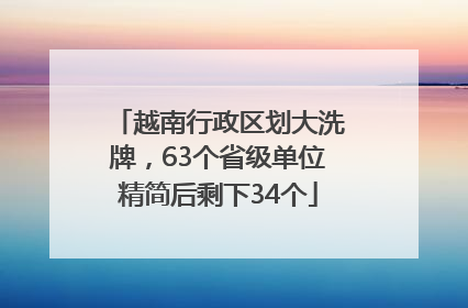 越南行政区划大洗牌，63个省级单位精简后剩下34个