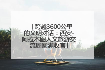 跨越3600公里的文明对话：西安-阿拉木图人文旅游交流周圆满收官