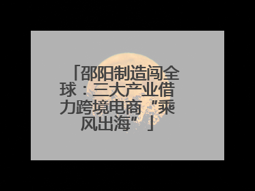 邵阳制造闯全球：三大产业借力跨境电商“乘风出海”
