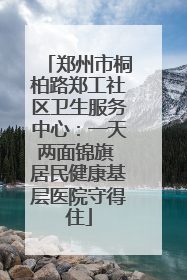 郑州市桐柏路郑工社区卫生服务中心:一天两面锦旗 居民健康基层医院守得住