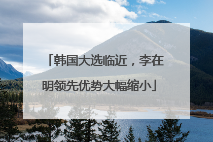 韩国大选临近，李在明领先优势大幅缩小