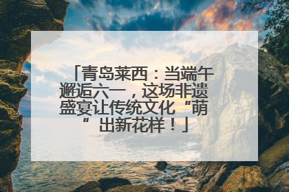 青岛莱西：当端午邂逅六一，这场非遗盛宴让传统文化“萌”出新花样！