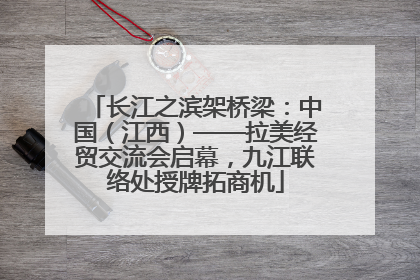 长江之滨架桥梁：中国（江西）——拉美经贸交流会启幕，九江联络处授牌拓商机