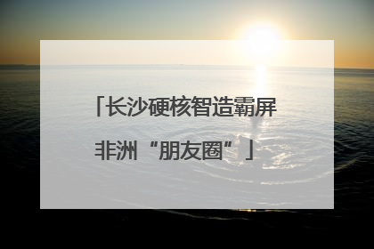 长沙硬核智造霸屏非洲“朋友圈”