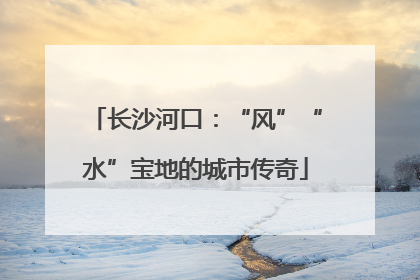 长沙河口：“风”“水”宝地的城市传奇