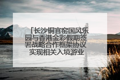 长沙铜官窑国风乐园与香港金彩假期签署战略合作框架协议 实现相关入境游业务增收超亿元