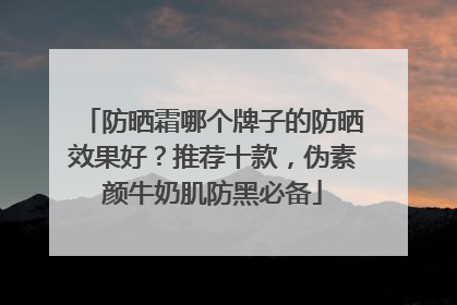 防晒霜哪个牌子的防晒效果好？推荐十款，伪素颜牛奶肌防黑必备