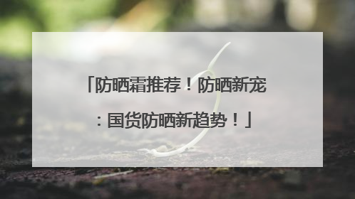 防晒霜推荐！防晒新宠：国货防晒新趋势！