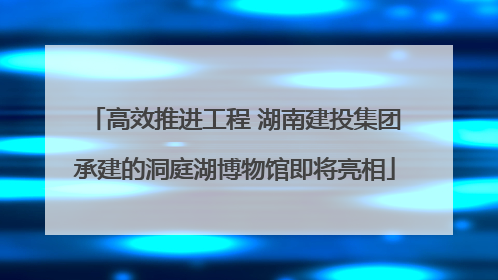 高效推进工程 湖南建投集团承建的洞庭湖博物馆即将亮相
