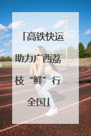 高铁快运助力广西荔枝“鲜”行全国