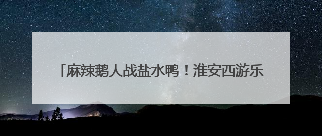 麻辣鹅大战盐水鸭！淮安西游乐园等景区对南京市民免费啦！
