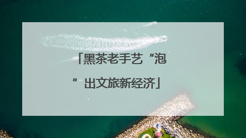 黑茶老手艺“泡”出文旅新经济