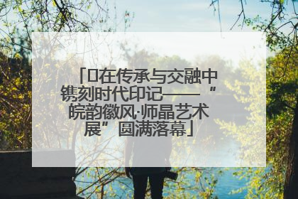﻿在传承与交融中镌刻时代印记——“皖韵徽风·师晶艺术展”圆满落幕