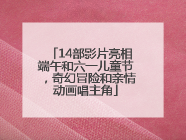14部影片亮相端午和六一儿童节，奇幻冒险和亲情动画唱主角