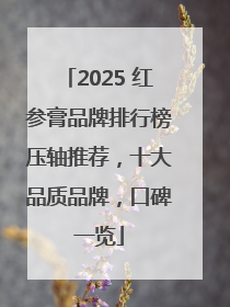 2025 红参膏品牌排行榜压轴推荐，十大品质品牌，口碑一览