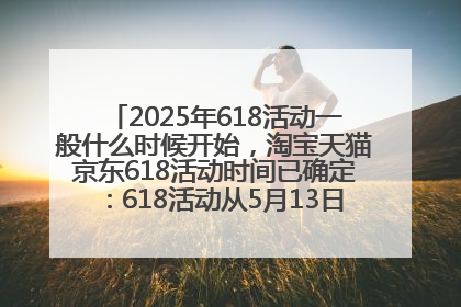 2025年618活动一般什么时候开始，淘宝天猫京东618活动时间已确定：618活动从5月13日开始到6月20日结束