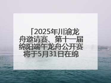 2025年川渝龙舟邀请赛、第十一届绵阳端午龙舟公开赛将于5月31日在绵阳仙海开赛