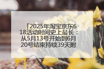 2025年淘宝京东618活动时间史上最长：从5月13号开始到6月20号结束持续39天附详细时间表一览