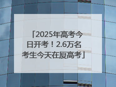 2025年高考今日开考！2.6万名考生今天在厦高考