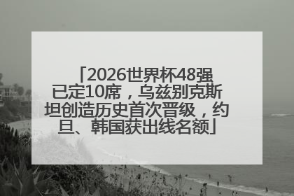 2026世界杯48强已定10席，乌兹别克斯坦创造历史首次晋级，约旦、韩国获出线名额
