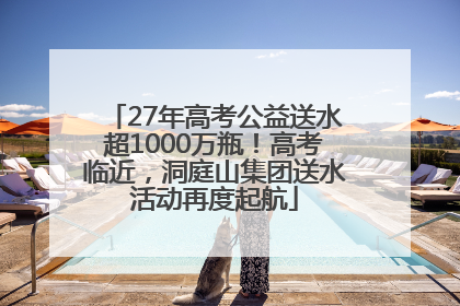 27年高考公益送水超1000万瓶！高考临近，洞庭山集团送水活动再度起航