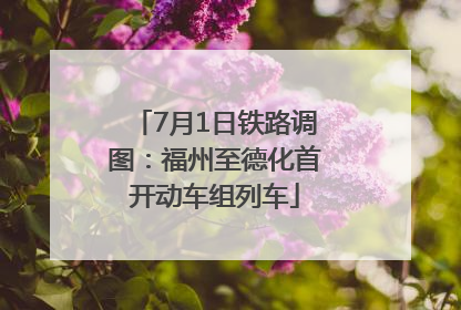 7月1日铁路调图：福州至德化首开动车组列车
