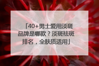 40+男士爱用淡斑品牌是哪款？淡斑祛斑排名，全肤质适用