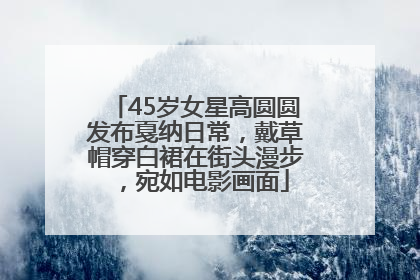 45岁女星高圆圆发布戛纳日常，戴草帽穿白裙在街头漫步，宛如电影画面