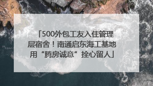 500外包工友入住管理层宿舍！南通启东海工基地用“腾房诚意”拴心留人