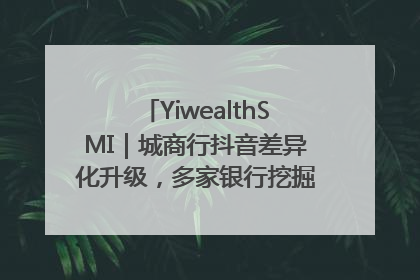 YiwealthSMI｜城商行抖音差异化升级，多家银行挖掘自身特色出圈！